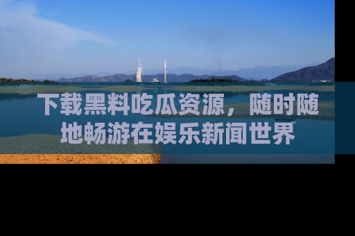 下载黑料吃瓜资源,随时随地畅游在娱乐新闻世界