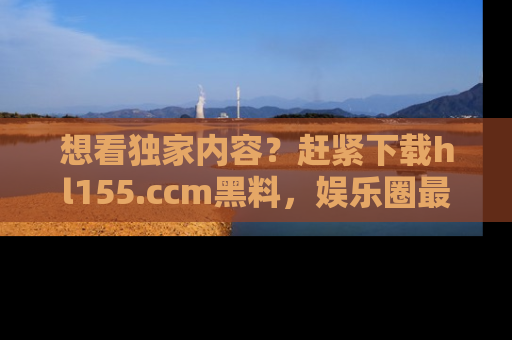 想看独家内容?赶紧下载hl155.ccm黑料,娱乐圈最劲爆的新闻一手掌握!
