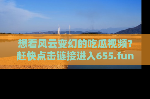 想看风云变幻的吃瓜视频？赶快点击链接进入655.fun吧！