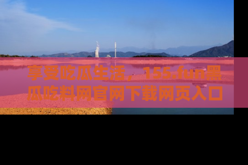 享受吃瓜生活,155.fun黑瓜吃料网官网下载网页入口全解析