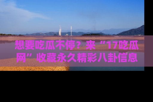 想要吃瓜不停?来“17吃瓜网”收藏永久精彩八卦信息!