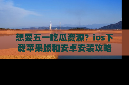 想要五一吃瓜资源?ios下载苹果版和安卓安装攻略