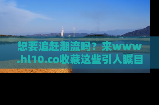 想要追赶潮流吗？来www.hl10.co收藏这些引人瞩目的新闻瞬间吧！