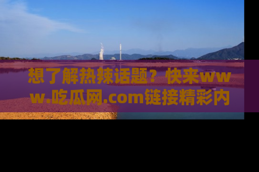 想了解热辣话题?快来www.吃瓜网.com链接精彩内容!