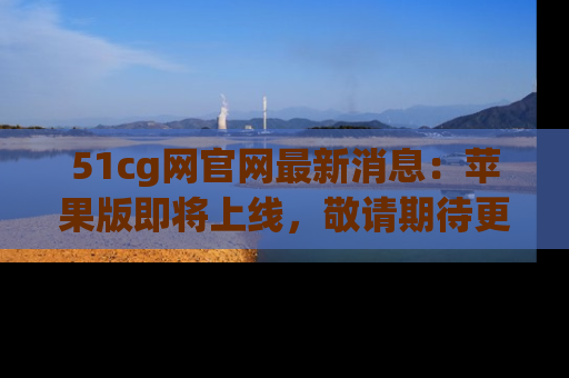 51cg网官网最新消息:苹果版即将上线,敬请期待更多吃瓜内容!