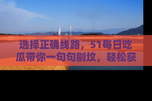选择正确线路,51每日吃瓜带你一句句刨坟,轻松获取娱乐新资讯