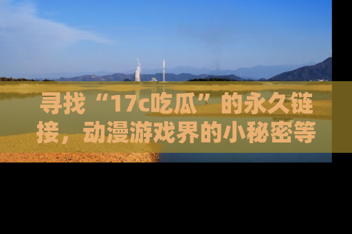 寻找“17c吃瓜”的永久链接,动漫游戏界的小秘密等你来揭秘!
