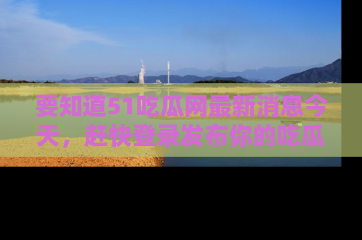 要知道51吃瓜网最新消息今天,赶快登录发布你的吃瓜体验吧!