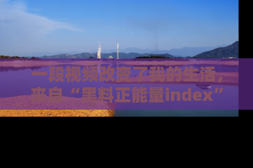 一段视频改变了我的生活,来自“黑料正能量index”的真实分享