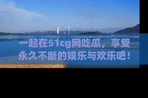 一起在51cg网吃瓜,享受永久不断的娱乐与欢乐吧!