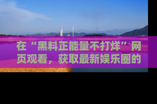 在“黑料正能量不打烊”网页观看，获取最新娱乐圈的正能量与黑料揭秘！
