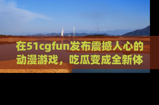 在51cgfun发布震撼人心的动漫游戏，吃瓜变成全新体验