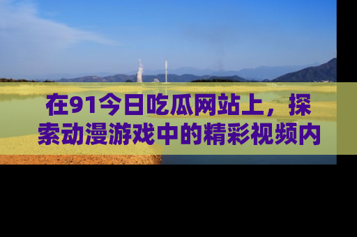 在91今日吃瓜网站上,探索动漫游戏中的精彩视频内容