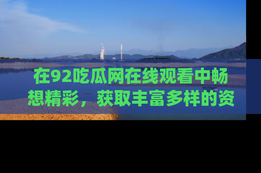 在92吃瓜网在线观看中畅想精彩,获取丰富多样的资源和app功能