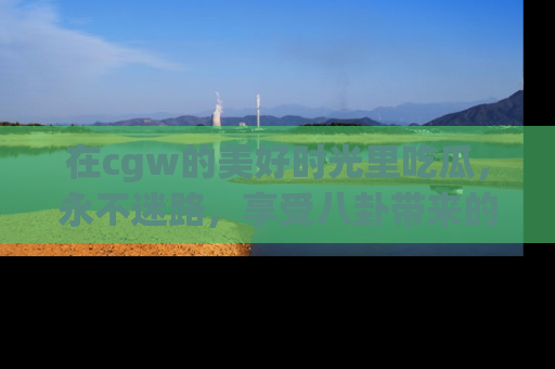 在cgw的美好时光里吃瓜,永不迷路,享受八卦带来的无限欢乐!