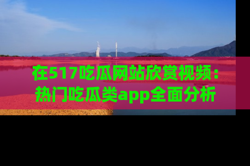 在517吃瓜网站欣赏视频:热门吃瓜类app全面分析