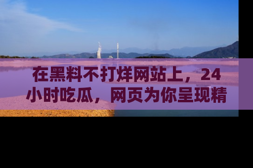 在黑料不打烊网站上,24小时吃瓜,网页为你呈现精彩内幕