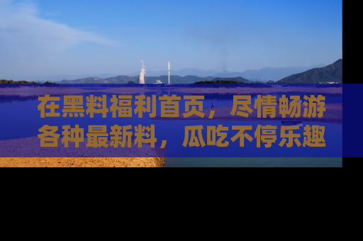 在黑料福利首页,尽情畅游各种最新料,瓜吃不停乐趣无穷!