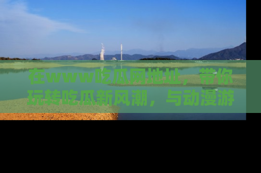 在www吃瓜网地址,带你玩转吃瓜新风潮,与动漫游戏角色共度精彩时光!