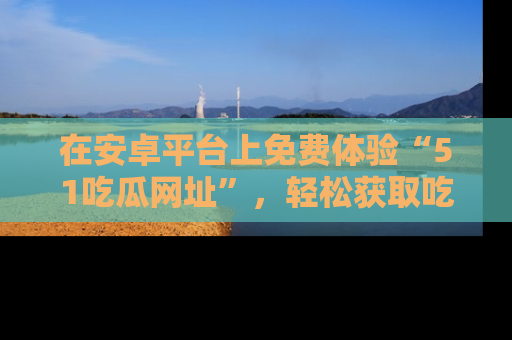 在安卓平台上免费体验“51吃瓜网址”,轻松获取吃瓜新鲜事!