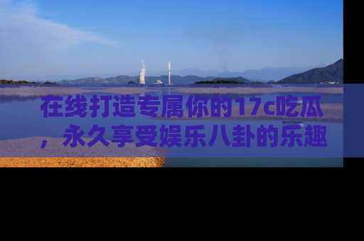 在线打造专属你的17c吃瓜,永久享受娱乐八卦的乐趣