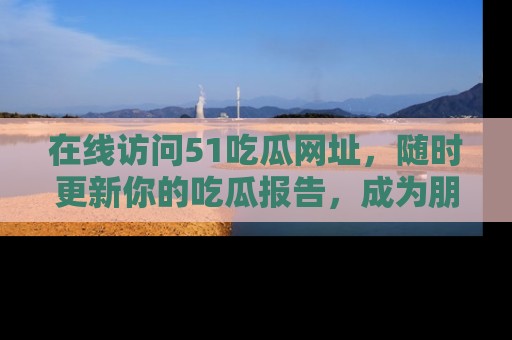 在线访问51吃瓜网址,随时更新你的吃瓜报告,成为朋友圈中的八卦达人!