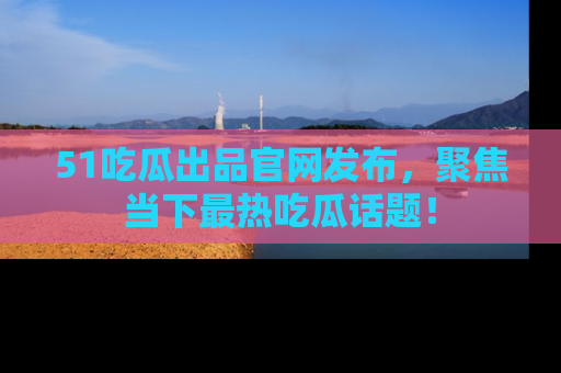 51吃瓜出品官网发布，聚焦当下最热吃瓜话题！