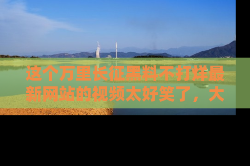 这个万里长征黑料不打烊最新网站的视频太好笑了,大家快来一起看吧!