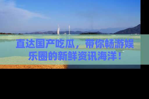 直达国产吃瓜,带你畅游娱乐圈的新鲜资讯海洋!