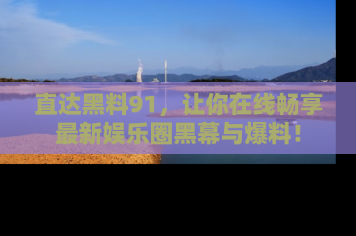 直达黑料91,让你在线畅享最新娱乐圈黑幕与爆料!