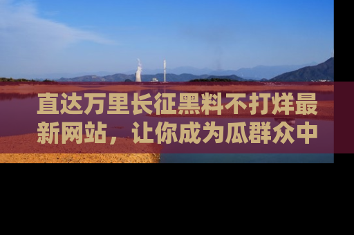 直达万里长征黑料不打烊最新网站,让你成为瓜群众中的资深吃瓜客!