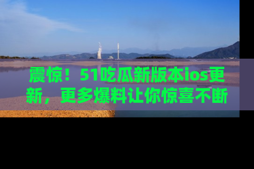 震惊!51吃瓜新版本ios更新,更多爆料让你惊喜不断,赶快来看吧!