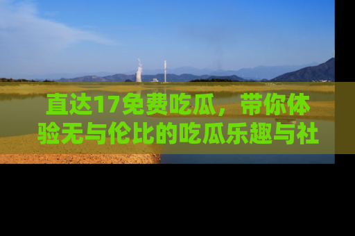直达17免费吃瓜,带你体验无与伦比的吃瓜乐趣与社区互动