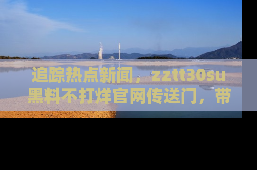 追踪热点新闻,zztt30su黑料不打烊官网传送门,带你进入吃瓜新世界!