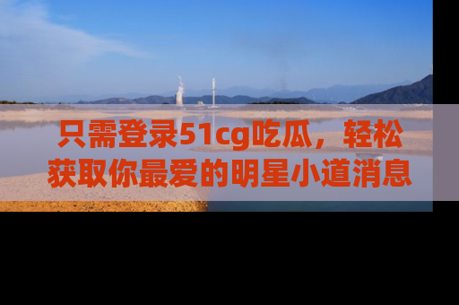 只需登录51cg吃瓜,轻松获取你最爱的明星小道消息!