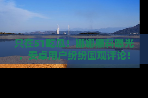 只在51吃瓜!娜娜黑料曝光,安卓用户纷纷围观评论!