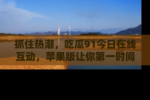 抓住热潮,吃瓜91今日在线互动,苹果版让你第一时间掌握信息!