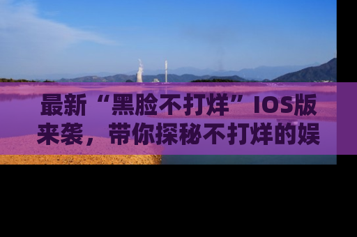 最新“黑脸不打烊”IOS版来袭,带你探秘不打烊的娱乐世界!