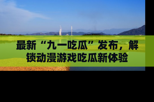 最新“九一吃瓜”发布,解锁动漫游戏吃瓜新体验
