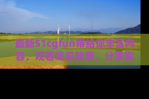 最新51cgfun带给你丰富内容,观看吃瓜故事,分享你的感受!