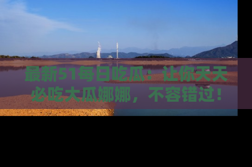 最新51每日吃瓜:让你天天必吃大瓜娜娜,不容错过!