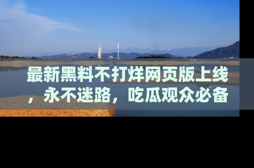 最新黑料不打烊网页版上线,永不迷路,吃瓜观众必备工具!