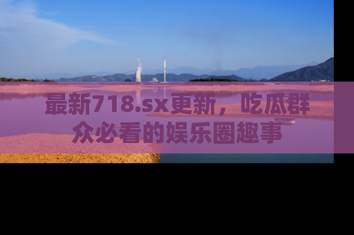 最新718.sx更新,吃瓜群众必看的娱乐圈趣事