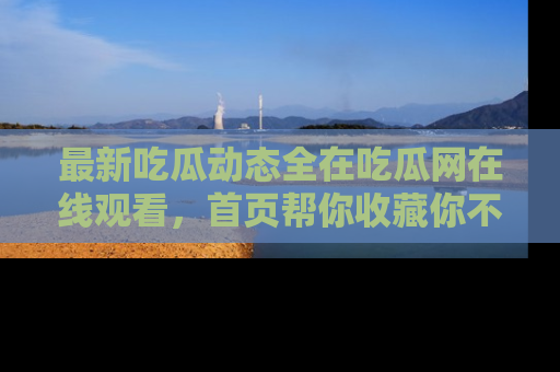 最新吃瓜动态全在吃瓜网在线观看,首页帮你收藏你不能错过的精彩!