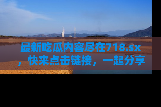 最新吃瓜内容尽在718.sx,快来点击链接,一起分享那些精彩瞬间!