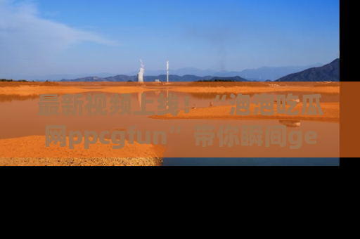 最新视频上线!“泡泡吃瓜网ppcgfun”带你瞬间get吃瓜圈的秘密