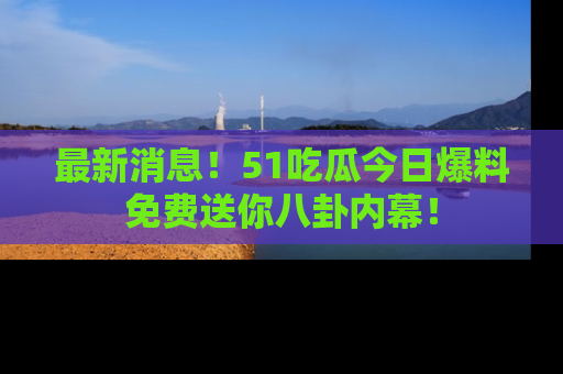 最新消息!51吃瓜今日爆料免费送你八卦内幕!