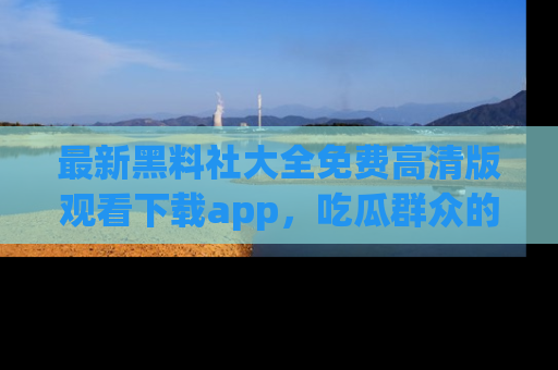 最新黑料社大全免费高清版观看下载app,吃瓜群众的必备神器