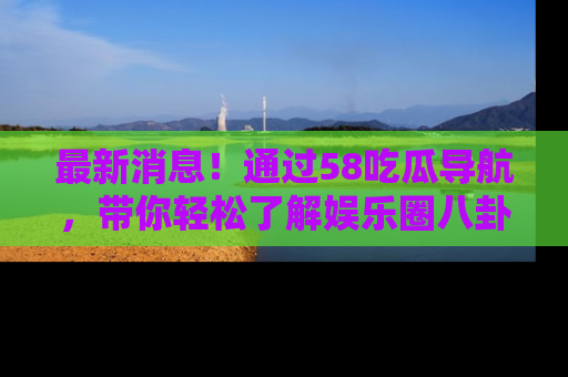 最新消息!通过58吃瓜导航,带你轻松了解娱乐圈八卦动态!