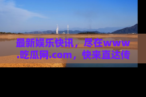最新娱乐快讯,尽在www.吃瓜网.com,快来直达传送门收获惊喜吧!